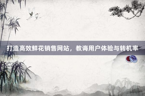 打造高效鲜花销售网站，教诲用户体验与转机率