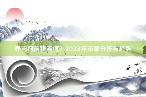养肉狗前程若何？2023年市集分析与趋势